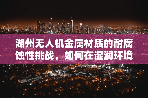湖州无人机金属材质的耐腐蚀性挑战，如何在湿润环境中保持性能？