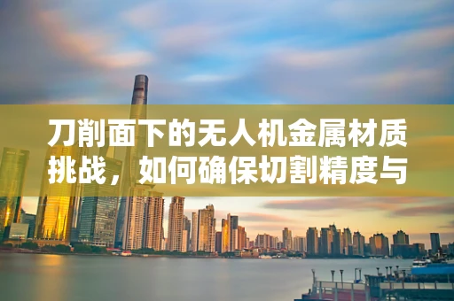 刀削面下的无人机金属材质挑战，如何确保切割精度与强度的完美平衡？