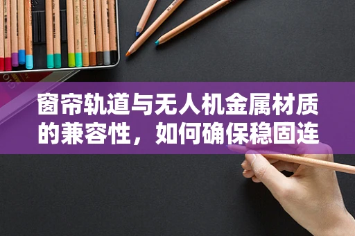 窗帘轨道与无人机金属材质的兼容性，如何确保稳固连接？
