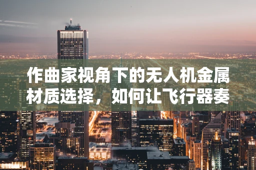 作曲家视角下的无人机金属材质选择，如何让飞行器奏出空中乐章？