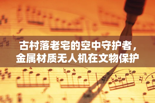 古村落老宅的空中守护者，金属材质无人机在文物保护中的挑战与机遇