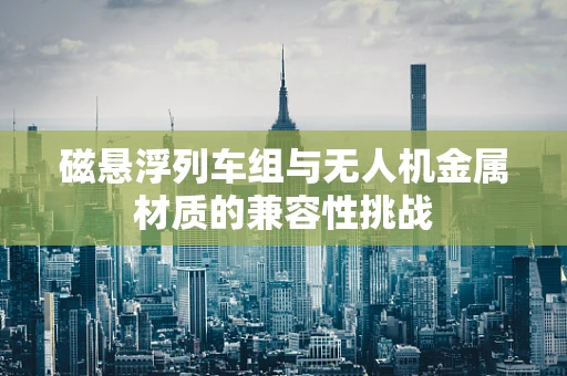 磁悬浮列车组与无人机金属材质的兼容性挑战