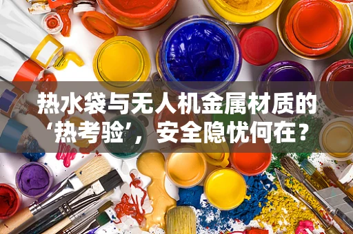 热水袋与无人机金属材质的‘热考验’，安全隐忧何在？