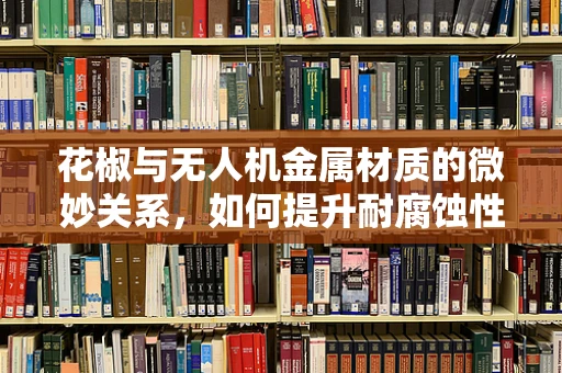 花椒与无人机金属材质的微妙关系，如何提升耐腐蚀性？