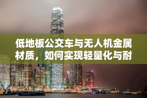 低地板公交车与无人机金属材质，如何实现轻量化与耐用性的完美结合？