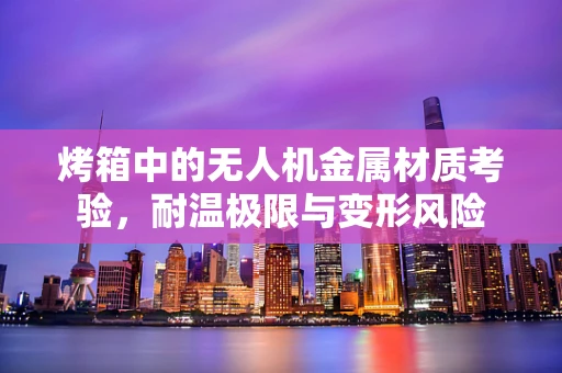 烤箱中的无人机金属材质考验，耐温极限与变形风险