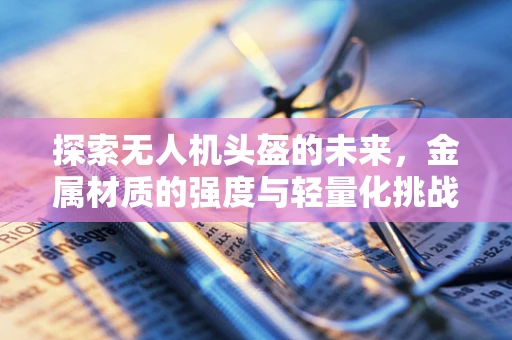 探索无人机头盔的未来，金属材质的强度与轻量化挑战