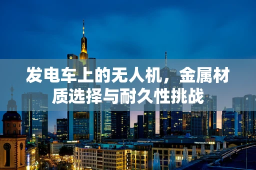 发电车上的无人机，金属材质选择与耐久性挑战