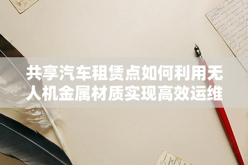 共享汽车租赁点如何利用无人机金属材质实现高效运维？