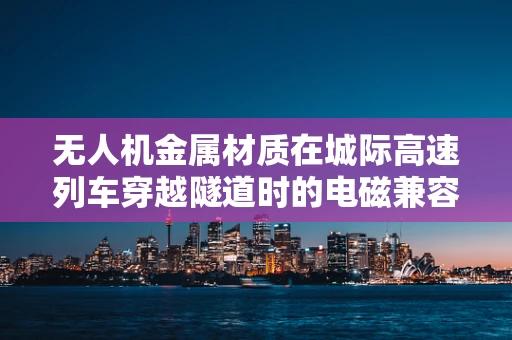 无人机金属材质在城际高速列车穿越隧道时的电磁兼容性挑战？