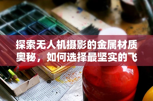 探索无人机摄影的金属材质奥秘，如何选择最坚实的飞行伴侣？
