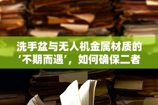 洗手盆与无人机金属材质的‘不期而遇’，如何确保二者兼容？