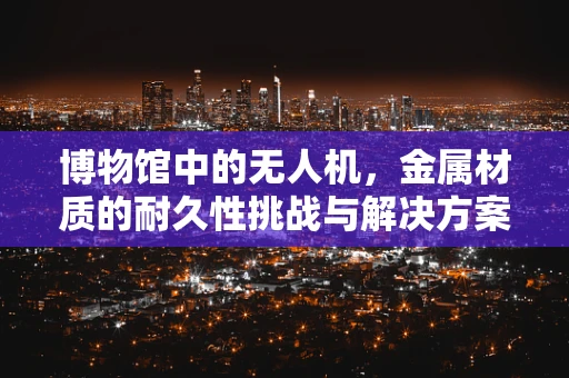 博物馆中的无人机，金属材质的耐久性挑战与解决方案