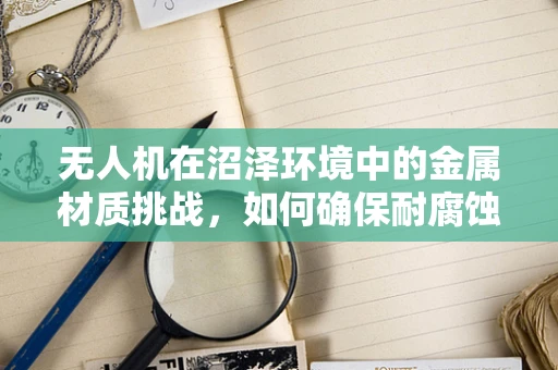 无人机在沼泽环境中的金属材质挑战，如何确保耐腐蚀与轻量化？