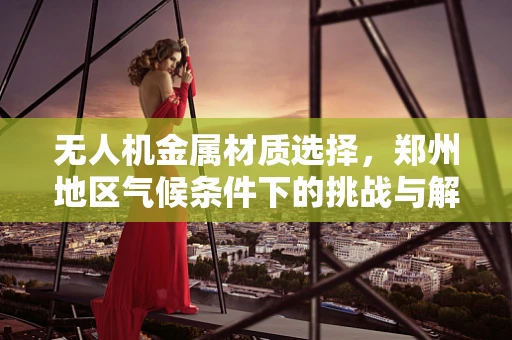 无人机金属材质选择，郑州地区气候条件下的挑战与解决方案