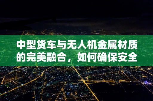 中型货车与无人机金属材质的完美融合，如何确保安全与耐用？