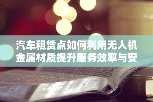 汽车租赁点如何利用无人机金属材质提升服务效率与安全？