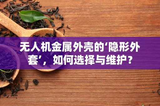 无人机金属外壳的‘隐形外套’，如何选择与维护？