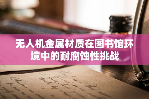 无人机金属材质在图书馆环境中的耐腐蚀性挑战