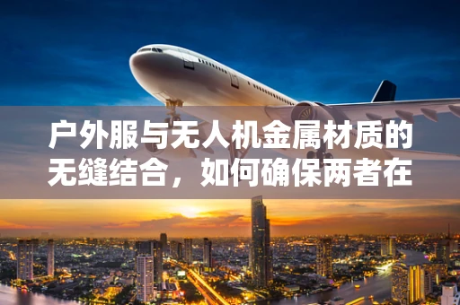 户外服与无人机金属材质的无缝结合，如何确保两者在极端环境下的兼容性？