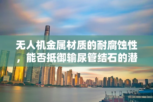无人机金属材质的耐腐蚀性，能否抵御输尿管结石的潜在影响？