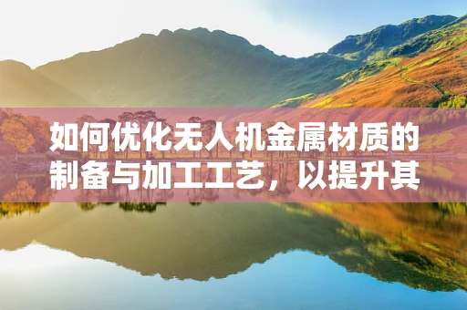 如何优化无人机金属材质的制备与加工工艺，以提升其性能与耐用性？