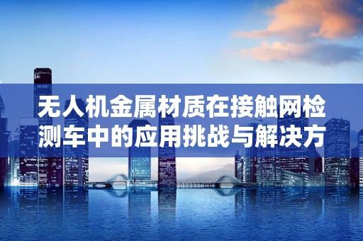 无人机金属材质在接触网检测车中的应用挑战与解决方案