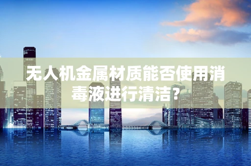 无人机金属材质能否使用消毒液进行清洁？