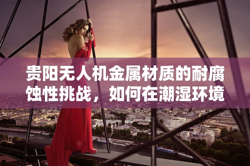 贵阳无人机金属材质的耐腐蚀性挑战，如何在潮湿环境中保持性能？