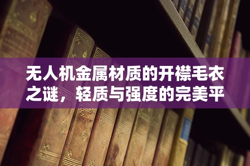无人机金属材质的开襟毛衣之谜，轻质与强度的完美平衡