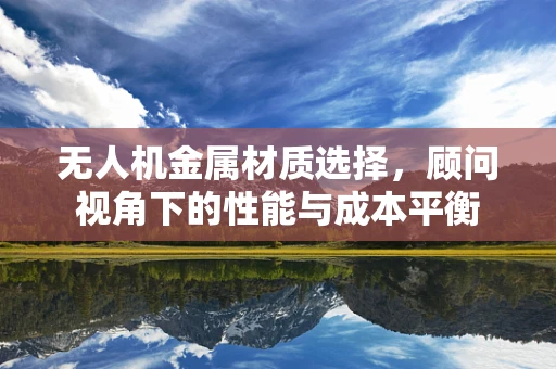 无人机金属材质选择，顾问视角下的性能与成本平衡