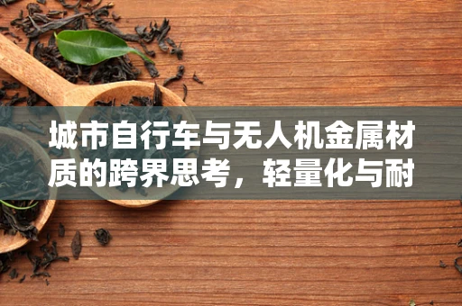 城市自行车与无人机金属材质的跨界思考，轻量化与耐用性的平衡点何在？