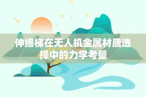 伸缩梯在无人机金属材质选择中的力学考量