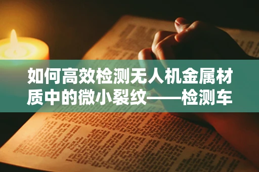 如何高效检测无人机金属材质中的微小裂纹——检测车的关键作用？