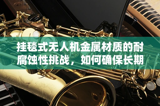 挂毯式无人机金属材质的耐腐蚀性挑战，如何确保长期飞行安全？