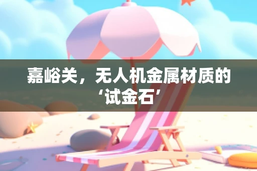 嘉峪关，无人机金属材质的‘试金石’