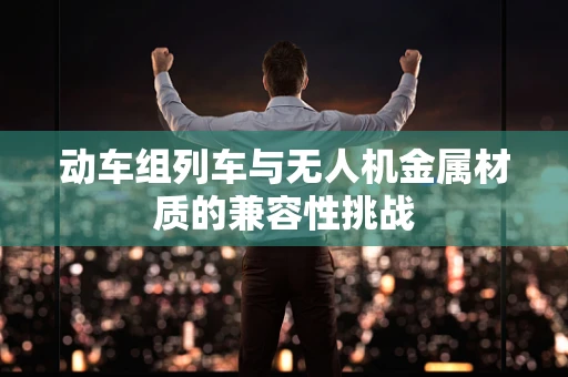 动车组列车与无人机金属材质的兼容性挑战
