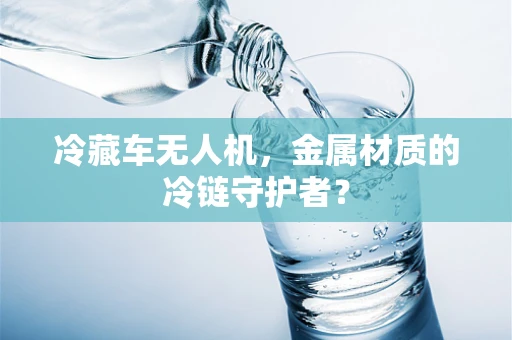 冷藏车无人机，金属材质的冷链守护者？
