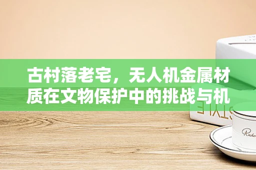 古村落老宅，无人机金属材质在文物保护中的挑战与机遇？
