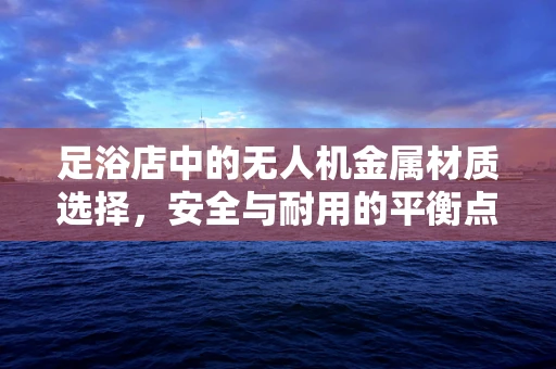足浴店中的无人机金属材质选择，安全与耐用的平衡点何在？