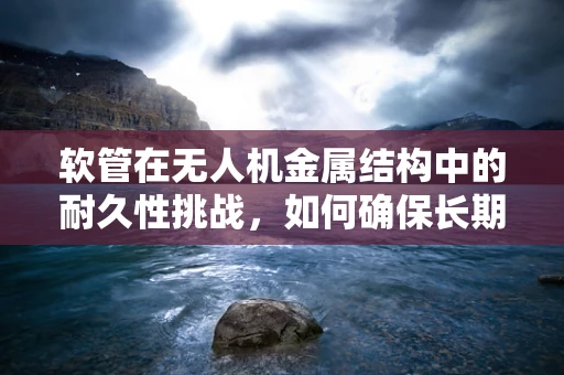 软管在无人机金属结构中的耐久性挑战，如何确保长期稳定？