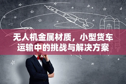 无人机金属材质，小型货车运输中的挑战与解决方案