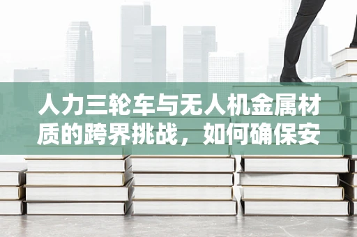 人力三轮车与无人机金属材质的跨界挑战，如何确保安全与耐用性？