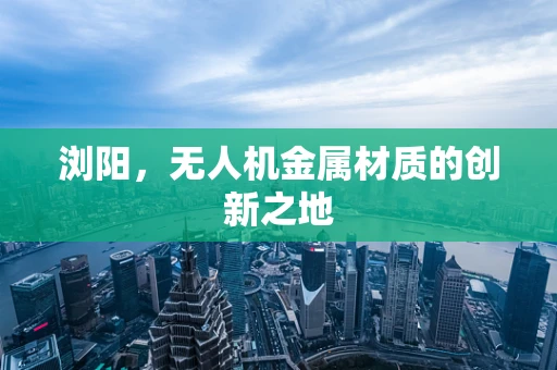 浏阳，无人机金属材质的创新之地