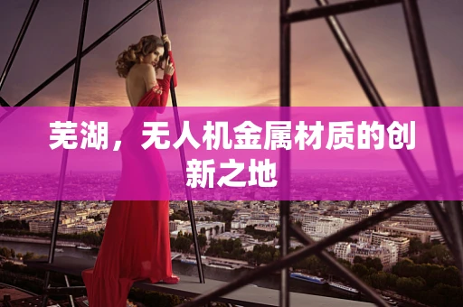 芜湖，无人机金属材质的创新之地