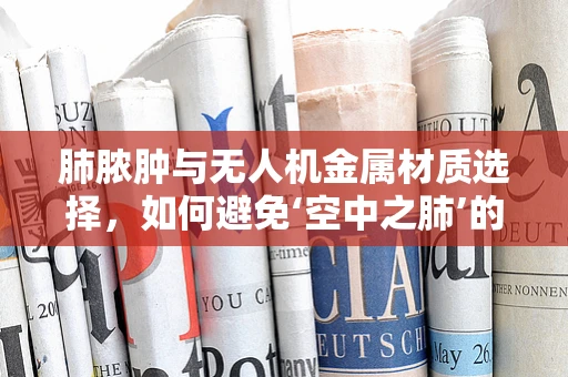 肺脓肿与无人机金属材质选择，如何避免‘空中之肺’的‘金属中毒’？