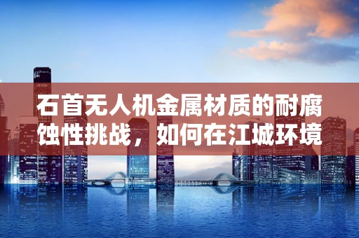石首无人机金属材质的耐腐蚀性挑战，如何在江城环境中保持飞行稳定？