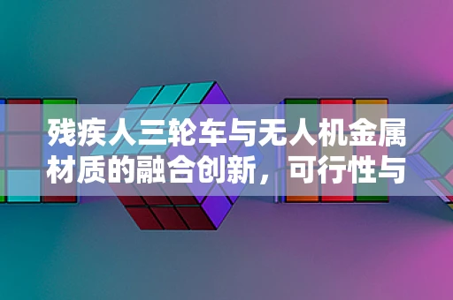 残疾人三轮车与无人机金属材质的融合创新，可行性与挑战何在？