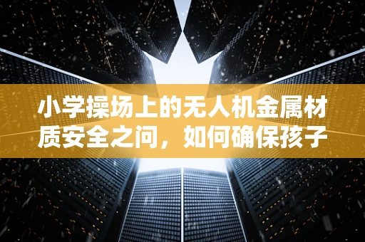 小学操场上的无人机金属材质安全之问，如何确保孩子们的飞翔无忧？