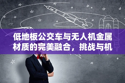 低地板公交车与无人机金属材质的完美融合，挑战与机遇